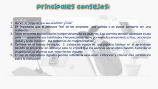Principales consejos:
1. Hacer un proyecto que sea auténtico y real
2. Es importante que el producto final de los proyectos sea valioso y se pueda compartir con una
audiencia.
3. Tener en cuenta las habilidades interpersonales de los alumnos. Los alumnos también necesitan ayuda
para desarrollar sus habilidades interpersonales, como por ejemplo pensamiento crítico, conciencia
global y poder resolver los problemas de manera creativa.
4. Céntrate en el trabajo en equipo. El trabajo en equipo es una práctica habitual en el aprendizaje
basado en proyectos, sin embargo esto no implica que los alumnos sepan cómo hacerlo. Controlar el
progreso de los alumnos con herramientas digitales
5. El uso de dispositivos digitales permite reforzar la evaluación tradicional y obtener más información
sobre la instrucción.
 