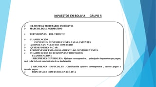 IMPUESTOS EN BOLIVIA GRUPO 5
 EL SISTEMA TRIBUTARIO EN BOLIVIA
 MARCO LEGAL NORMATIVO
 DEFINICIONES: DEL TRIBUTO
 CLASIFICACIÓN .
IMPUESTOS, CONTRIBUCIONES, TASAS, PATENTES
 A DONDE VAN NUESTROS IMPUESTOS
 QUIENES DEBEN PAGAR
 REGÍMENES DE EMPADRONAMIENTO DE CONTRIBUYENTES
 CLASIFICACION DE REGIMENES TRIBUTARIOS
CLASIFICACION :
1 REGIMENES GENERALES : Quienes corresponden, principales impuestos que pagan,
cual es la fecha de vencimiento de su declaración
2 REGIMENES ESPECIALES . Clasificación quienes corresponden , cuanto pagan y
cuando pagan
 PRINCIPALES IMPUESTOS: EN BOLIVIA
 