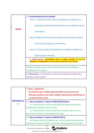 INICIO
1. Contextualización de la realidad
- Idea 1: • Desde hace años hasta la actualidad se a notado que el
porcentaje de niños menores de 5 años con un teléfono móvil va
aumentando.
- Idea 2: Dedicar tanto tiempo a los dispositivos móviles genera daños
físicos como sobrepeso y sedentarismo.
- Idea 3: Un mayor tiempo de pantalla se ha vinculado con daños a la
salud mental en los niños.
2. Controversia: ¿consideras que se debe permitir el uso de
tabletas y smartphones con acceso a internet a los niños?
3. Tesis: Considero que no debe estar permitido el uso de tabletas y
smartphones en los niños.…
4. Anticipación: A continuación, mostraremos argumentos solidos para
defender nuestra postura.
DESARROLLO
1
1- Tesis + argumento:
Se evidencia que no debe estar permitido el uso excesivo de
telefonos moviles en los niños, debido a que generan problemas en
su salud mental y fisica.
1.1 Idea secundaria 1: Segun la OMS (2019) plantea:
1.1.1 Idea terciaria: Casos de obesidad relacionado con la falta de
actividad fisica debido al uso del celular.
1.1.2 Idea terciaria: El uso de dispositivos moviles entre dos o tres
horas antes de dormir causa problemas de salud.
1.2 Idea secundaria 1: Segun la UNICEF (2017):
1.2.1 Idea terciaria: Ha reportado que “muchos padres y profesores se
preocupan de que la inmersión en pantallas está deprimiendo a los niños,
3
Descargado por Rosario Tijero (tijeror23@gmail.com)
lOMoARcPSD|30591474
 