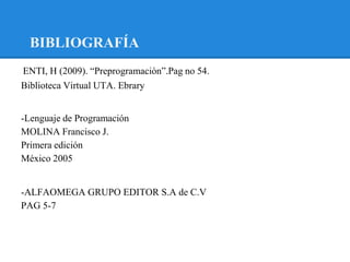 BIBLIOGRAFÍA
ENTI, H (2009). “Preprogramaciòn”.Pag no 54.
-

Biblioteca Virtual UTA. Ebrary


-Lenguaje de Programación
MOLINA Francisco J.
Primera edición
México 2005


-ALFAOMEGA GRUPO EDITOR S.A de C.V
PAG 5-7
 