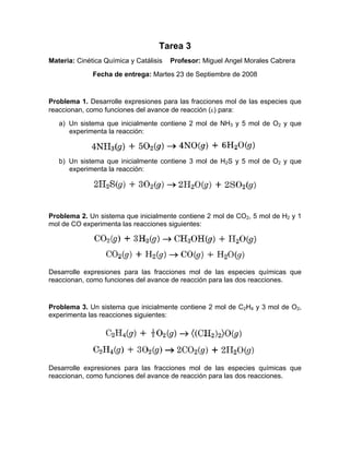 Tarea 3
Materia: Cinética Química y Catálisis   Profesor: Miguel Angel Morales Cabrera
              Fecha de entrega: Martes 23 de Septiembre de 2008


Problema 1. Desarrolle expresiones para las fracciones mol de las especies que
reaccionan, como funciones del avance de reacción (ε) para:
   a) Un sistema que inicialmente contiene 2 mol de NH3 y 5 mol de O2 y que
      experimenta la reacción:



   b) Un sistema que inicialmente contiene 3 mol de H2S y 5 mol de O2 y que
      experimenta la reacción:




Problema 2. Un sistema que inicialmente contiene 2 mol de CO2, 5 mol de H2 y 1
mol de CO experimenta las reacciones siguientes:




Desarrolle expresiones para las fracciones mol de las especies químicas que
reaccionan, como funciones del avance de reacción para las dos reacciones.


Problema 3. Un sistema que inicialmente contiene 2 mol de C2H4 y 3 mol de O2,
experimenta las reacciones siguientes:




Desarrolle expresiones para las