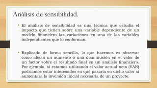 Análisis de sensibilidad.
• El análisis de sensibilidad es una técnica que estudia el
impacto que tienen sobre una variable dependiente de un
modelo financiero las variaciones en una de las variables
independientes que lo conforman.
• Explicado de forma sencilla, lo que hacemos es observar
como afecta un aumento o una disminución en el valor de
un factor sobre el resultado final en un análisis financiero.
Por ejemplo, si estamos utilizando el valor actual neto (VAN)
podríamos estar interesados en qué pasaría en dicho valor si
aumentara la inversión inicial necesaria de un proyecto.
 
