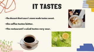 IT TASTES


-ThedessertthatLaura'smommadetastessweet.
-the coffee tastes bitter.


-The restaurant's salad tastes very sour.
 