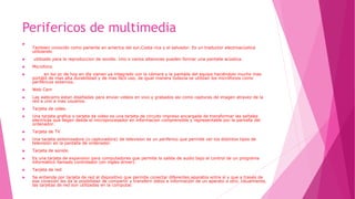 Perifericos de multimedia

Tambien conocido como parlante en america del sur,Costa rica y el salvador. Es un traductor electroacùstica
utilizando
 utilizado para la reproduccion de sonido. Uno o varios altavoces pueden formar una pantalla acùstica.
 Microfono
 en los pc de hoy en día vienen ya integrado con la cámara y la pantalla del equipo haciéndolo mucho mas
portátil de mas alta durabilidad y de mas fácil uso, de igual manera todavía se utilizan los micrófonos como
periféricos externos.
 Web Cam
 Las webcams estan diseñadas para enviar videos en vivo y grabados asi como capturas de imagen atravez de la
red a uno a mas usuarios.
 Tarjeta de video
 Una tarjeta grafica o tarjeta de video es una tarjeta de circuito impreso encargada de transformar las señales
electricas que llegan desde el microprocesador en informacion comprensible y representable por la pantalla del
ordenador.
 Tarjeta de TV
 Una tarjeta sintonizadora (o capturadora) de television es un periferico que permite ver los distintos tipos de
television en la pantalla de ordenador.
 Tarjeta de sonido
 Es una tarjeta de expansion para computadores que permite la salida de audio bajo el control de un programa
informàtico llamado controlador (en ingles driver).
 Tarjeta de red
 Se entiende por tarjeta de red al dispositivo que permite conectar diferentes aparatos entre sí y que a través de
esa conexión les da la posibilidad de compartir y transferir datos e información de un aparato a otro. Usualmente,
las tarjetas de red son utilizadas en la computac
 