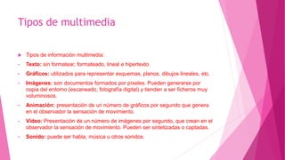 Tipos de multimedia
 Tipos de información multimedia:
• Texto: sin formatear, formateado, lineal e hipertexto.
• Gráficos: utilizados para representar esquemas, planos, dibujos lineales, etc.
• Imágenes: son documentos formados por píxeles. Pueden generarse por
copia del entorno (escaneado, fotografía digital) y tienden a ser ficheros muy
voluminosos.
• Animación: presentación de un número de gráficos por segundo que genera
en el observador la sensación de movimiento.
• Vídeo: Presentación de un número de imágenes por segundo, que crean en el
observador la sensación de movimiento. Pueden ser sintetizadas o captadas.
• Sonido: puede ser habla, música u otros sonidos.
 