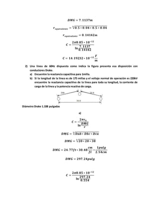 𝑫𝑴𝑮 = 𝟕. 𝟏𝟏𝟑𝟕𝒎
𝒓 𝒆𝒒𝒖𝒊𝒗𝒂𝒍𝒆𝒏𝒕𝒆 = √𝟎. 𝟓 ∗ 𝟎. 𝟎𝟒 ∗ 𝟎. 𝟓 ∗ 𝟎. 𝟎𝟒
𝟒
𝒓 𝒆𝒒𝒖𝒊𝒗𝒂𝒍𝒆𝒏𝒕𝒆 = 𝟎. 𝟏𝟒𝟏𝟒𝟐 𝒎
𝑪 =
𝟐𝝅𝟖. 𝟖𝟓 ∗ 𝟏𝟎−𝟏𝟐
𝐥𝐧
𝟕. 𝟏𝟏𝟑𝟕
𝟎. 𝟏𝟒𝟏𝟒𝟐
𝑪 = 𝟏𝟒. 𝟏𝟗𝟐𝟑𝟐 ∗ 𝟏𝟎−𝟏𝟐
𝑭
𝒎
2) Una línea de 60Hz dispuesta como indica la figura presenta esa disposición con
conductores Drake.
a) Encuentre la reactancia capacitiva para 1milla.
b) Si la longitud de la línea es de 175 millas y el voltaje normal de operación es 220kV
encuentre la reactancia capacitiva de la línea para toda su longitud, la corriente de
carga de la línea y la potencia reactiva de carga.
Diámetro Drake 1.108 pulgadas
a)
𝑪 =
𝟐𝝅𝝐 𝟎
𝐥𝐧
𝑫𝑴𝑮
𝒓
𝑫𝑴𝑮 = √𝑫𝒂𝒃∗ 𝑫𝒃𝒄 ∗ 𝑫𝒄𝒂
𝟑
𝑫𝑴𝑮 = √𝟐𝟎 ∗ 𝟐𝟎 ∗ 𝟑𝟖
𝟑
𝑫𝑴𝑮 = 𝟐𝟒. 𝟕𝟕𝒇𝒕∗ 𝟑𝟎. 𝟒𝟖
𝒄𝒎
𝒇𝒕
∗
𝟏𝒑𝒖𝒍𝒈
𝟐. 𝟓𝟒𝒄𝒎
𝑫𝑴𝑮 = 𝟐𝟗𝟕. 𝟐𝟒𝒑𝒖𝒍𝒈
𝑪 =
𝟐𝝅𝟖. 𝟖𝟓 ∗ 𝟏𝟎−𝟏𝟐
𝐥𝐧
𝟐𝟗𝟕. 𝟐𝟒
𝟎. 𝟓𝟓𝟒
 