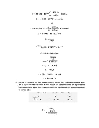 𝑪 = 𝟖. 𝟖𝟒𝟕𝟐 ∗ 𝟏𝟎−𝟏𝟐
𝑭
𝒎
∗
𝟏𝟔𝟎𝟗𝒎
𝒎𝒊𝒍𝒍𝒂
∗ 𝟏𝒎𝒊𝒍𝒍𝒂
𝑪 = 𝟏𝟒. 𝟐𝟑𝟓 ∗ 𝟏𝟎−𝟗
𝑭 𝒆𝒏 𝟏 𝒎𝒊𝒍𝒍𝒂
b)
𝑪 = 𝟖. 𝟖𝟒𝟕𝟐 ∗ 𝟏𝟎−𝟏𝟐
𝑭
𝒎
∗
𝟏𝟔𝟎𝟗𝒎
𝒎𝒊𝒍𝒍𝒂
∗ 𝟏𝟕𝟓𝒎𝒊𝒍𝒍𝒂
𝑪 = 𝟐. 𝟒𝟗𝟏𝟏 ∗ 𝟏𝟎−𝟔
𝑭/𝒇𝒂𝒔𝒆
𝑿𝒄 =
𝟏
𝟐𝝅𝒇𝑪
𝑿𝒄 =
𝟏
𝟐𝝅𝟔𝟎 ∗ 𝟏. 𝟐𝟒𝟓𝟓𝟕 ∗ 𝟏𝟎−𝟔 𝑭
𝑿𝒄 = 𝟏. 𝟎𝟔𝟓𝑲Ω/𝒇𝒂𝒔𝒆
𝑰 𝒄𝒂𝒓𝒈𝒂 =
𝟐𝟐𝟎𝟎𝟎𝟎
√ 𝟑
𝟏. 𝟎𝟔𝟓𝑲Ω
𝑰 𝒄𝒂𝒓𝒈𝒂 = 𝟏𝟏𝟗. 𝟐𝟔𝑨
𝑺 = √𝟑𝑽 𝑳 𝑰
𝑺 = √𝟑∗ 𝟐𝟐𝟎𝟎𝟎𝟎∗ 𝟏𝟏𝟗. 𝟐𝟔𝑨
𝑺 = 𝟒𝟓. 𝟒𝟒𝑴𝑽𝑨
3) Calcular la capacidad por fase y la suceptancia de una línea trifásica balanceada, 60 Hz,
con el espaciamiento horizontal de fase de 10m con tres conductores en el paquete de
0.3m. supongamos que la líneaesta uniformemente transpuesta y los conductores tienen
un 1cm de radio
𝑪 =
𝟐𝝅𝝐 𝟎
𝐥𝐧
𝑫𝑴𝑮
𝒓 𝒆𝒒𝒖𝒊𝒗𝒂𝒍𝒆𝒏𝒕𝒆
 