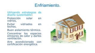 Enfriamiento.
Utilizando estrategias de
diseño sustentable:
Protección solar en
vidrios.
Evitar vidriados en
techos.
Buen aislamiento térmico.
Concentrar los espacios
emisores de calor y darles
ventilación.
Aire acondicionado con
certificación energética.
 