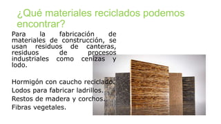 ¿Qué materiales reciclados podemos
encontrar?
Para la fabricación de
materiales de construcción, se
usan residuos de canteras,
residuos de procesos
industriales como cenizas y
lodo.
Hormigón con caucho reciclado.
Lodos para fabricar ladrillos.
Restos de madera y corchos.
Fibras vegetales.
 