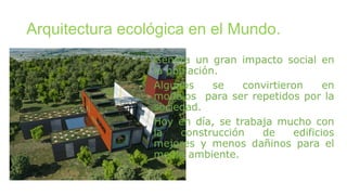 Arquitectura ecológica en el Mundo.
Genera un gran impacto social en
la población.
Algunos se convirtieron en
modelos para ser repetidos por la
sociedad.
Hoy en día, se trabaja mucho con
la construcción de edificios
mejores y menos dañinos para el
medio ambiente.
 