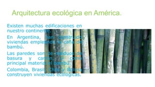 Arquitectura ecológica en América.
Existen muchas edificaciones en
nuestro continente.
En Argentina, han construido
viviendas empleando la caña de
bambú.
Las paredes son de residuos de
basura y cartón, y como
principal material el bambú.
Colombia, Brasil, Chile y Bolivia
construyen viviendas ecológicas.
 