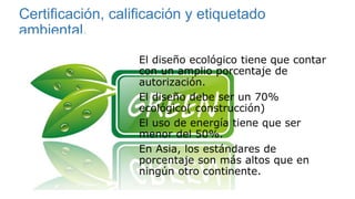 Certificación, calificación y etiquetado
ambiental.
El diseño ecológico tiene que contar
con un amplio porcentaje de
autorización.
El diseño debe ser un 70%
ecológico( construcción)
El uso de energía tiene que ser
menor del 50%.
En Asia, los estándares de
porcentaje son más altos que en
ningún otro continente.
 