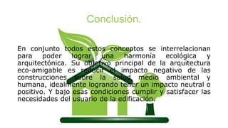 Conclusión.
En conjunto todos estos conceptos se interrelacionan
para poder lograr una harmonía ecológica y
arquitectónica. Su objetivo principal de la arquitectura
eco-amigable es reducir el impacto negativo de las
construcciones sobre la salud medio ambiental y
humana, idealmente logrando tener un impacto neutral o
positivo. Y bajo esas condiciones cumplir y satisfacer las
necesidades del usuario de la edificación.
 