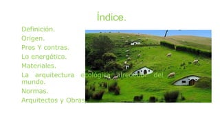 Índice.
Definición.
Origen.
Pros Y contras.
Lo energético.
Materiales.
La arquitectura ecológica alrededor del
mundo.
Normas.
Arquitectos y Obras.
 
