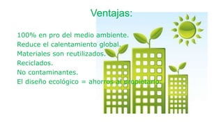 Ventajas:
100% en pro del medio ambiente.
Reduce el calentamiento global.
Materiales son reutilizados.
Reciclados.
No contaminantes.
El diseño ecológico = ahorros al propietario.
 