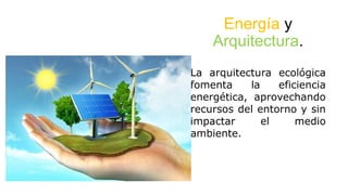 Energía y
Arquitectura.
La arquitectura ecológica
fomenta la eficiencia
energética, aprovechando
recursos del entorno y sin
impactar el medio
ambiente.
 