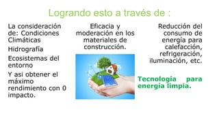 Logrando esto a través de :
La consideración
de: Condiciones
Climáticas
Hidrografía
Ecosistemas del
entorno
Y asi obtener el
máximo
rendimiento con 0
impacto.
Eficacia y
moderación en los
materiales de
construcción.
Reducción del
consumo de
energía para
calefacción,
refrigeración,
iluminación, etc.
Tecnología para
energía limpia.
 