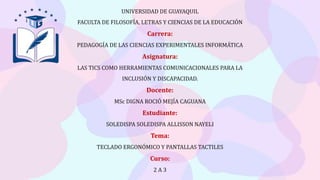 UNIVERSIDAD DE GUAYAQUIL
FACULTA DE FILOSOFÍA, LETRAS Y CIENCIAS DE LA EDUCACIÓN
Carrera:
PEDAGOGÍA DE LAS CIENCIAS EXPERIMENTALES INFORMÁTICA
Asignatura:
LAS TICS COMO HERRAMIENTAS COMUNICACIONALES PARA LA
INCLUSIÓN Y DISCAPACIDAD.
Docente:
MSc DIGNA ROCIÓ MEJÍA CAGUANA
Estudiante:
SOLEDISPA SOLEDISPA ALLISSON NAYELI
Tema:
TECLADO ERGONÓMICO Y PANTALLAS TACTILES
Curso:
2 A 3
 