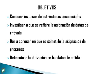  Conocer los    pasos de estructuras secuenciales
 Investigar a   que se refiere la asignación de datos de
 entrada
 Dar a   conocer en que es sometido la asignación de
 procesos
 Determinar la   utilización de los datos de salida
 
