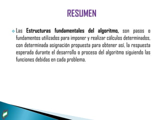  Las  Estructuras fundamentales del algoritmo, son pasos o
  fundamentos utilizados para imponer y realizar cálculos determinados,
  con determinada asignación propuesta para obtener así, la respuesta
  esperada durante el desarrollo o proceso del algoritmo siguiendo las
  funciones debidas en cada problema.
 