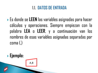  Es donde se LEEN las variables asignadas para hacer
 cálculos y operaciones. Siempre empiezan con la
 palabra LEA o LEER, y a continuación van los
 nombres de esas variables asignadas separadas por
 coma (,)

 Ejemplo:
             A,B
 