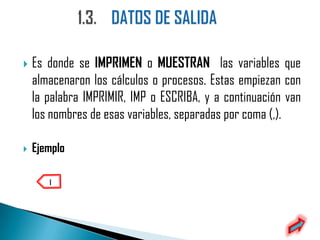    Es donde se IMPRIMEN o MUESTRAN las variables que
    almacenaron los cálculos o procesos. Estas empiezan con
    la palabra IMPRIMIR, IMP o ESCRIBA, y a continuación van
    los nombres de esas variables, separadas por coma (,).

   Ejemplo
 