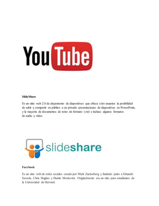 SlideShare
Es un sitio web 2.0 de alojamiento de diapositivas que ofrece a los usuarios la posibilidad
de subir y compartir en público o en privado presentaciones de diapositivas en PowerPoint,
y la mayoría de documentos de texto sin formato (.txt) e incluso algunos formatos
de audio y vídeo
Facebook
Es un sitio web de redes sociales creado por Mark Zuckerberg y fundado junto a Eduardo
Saverin, Chris Hughes y Dustin Moskovitz. Originalmente era un sitio para estudiantes de
la Universidad de Harvard.
 