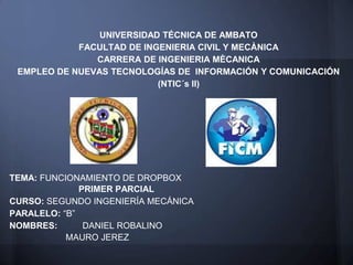 UNIVERSIDAD TÉCNICA DE AMBATO
            FACULTAD DE INGENIERIA CIVIL Y MECÀNICA
               CARRERA DE INGENIERIA MÈCANICA
 EMPLEO DE NUEVAS TECNOLOGÍAS DE INFORMACIÓN Y COMUNICACIÓN
                           (NTIC´s II)




TEMA: FUNCIONAMIENTO DE DROPBOX
              PRIMER PARCIAL
CURSO: SEGUNDO INGENIERÍA MECÁNICA
PARALELO: “B”
NOMBRES:       DANIEL ROBALINO
           MAURO JEREZ
 