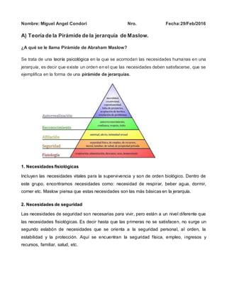 Nombre: Miguel Angel Condori Nro. Fecha:29/Feb/2016
A) Teoría de la Pirámide de la jerarquía de Maslow.
¿A qué se le llama Pirámide de Abraham Maslow?
Se trata de una teoría psicológica en la que se acomodan las necesidades humanas en una
jerarquía, es decir que existe un orden en el que las necesidades deben satisfacerse, que se
ejemplifica en la forma de una pirámide de jerarquías.
1. Necesidades fisiológicas
Incluyen las necesidades vitales para la supervivencia y son de orden biológico. Dentro de
este grupo, encontramos necesidades como: necesidad de respirar, beber agua, dormir,
comer etc. Maslow piensa que estas necesidades son las más básicas en la jerarquía.
2. Necesidades de seguridad
Las necesidades de seguridad son necesarias para vivir, pero están a un nivel diferente que
las necesidades fisiológicas. Es decir hasta que las primeras no se satisfacen, no surge un
segundo eslabón de necesidades que se orienta a la seguridad personal, al orden, la
estabilidad y la protección. Aquí se encuentran la seguridad física, empleo, ingresos y
recursos, familiar, salud, etc.
 