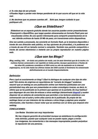 3. Tu vida deja de ser privada
4.Puedes llegar a perder más tiempo pendiente de lo que ocurre allí que en tu vida
real.
5. No decimos que no posean cuentas allí… Solo que, tengan cuidado lo que
publiquen allí.

                            ¿Que es SlideShare?
 Slideshare es un espacio gratuito donde los usuarios pueden enviar presentaciones
 Powerpoint u OpenOffice, que luego quedan almacenadas en formato Flash para ser
  visualizadas online. Es una opción interesante para compartir presentaciones en la
   red. Admite archivos de hasta 20 Mb de peso, sin transiciones entre diapositivas.
Una vez subida y procesada, las convierte en formato flash, ya la tenemos disponible a
través de una dirección web pública, no hay opciones de privacidad, y la podemos ver
a través de esa Url en tamaño normal o completo. También nos permite compartirla a
través de correo electrónico o meterlo con su propio reproductor en nuestra página
web.

                             ¿Que son los Blogs?
Blog, weblog, bitá… sin duda una palabra de moda, uno de esos términos que de la noche a la
 mañana hemos comenzado a ver repetido en todas partes. Aunque aparecieron a finales de
      los años 90 y podemos considerar el 2004 como su año de explosión en la internet
anglosajona, no ha sido hasta los últimos meses del 2005 cuando el fenómeno ha eclosionado
                       definitivamente en el mundo hispanohablante.


Definición
Pero ¿qué es exactamente un blog? ¿Qué lo distingue de cualquier otro tipo de sitio
web? Sin ánimo de erigirnos en repartidores de “carnets de blogger” podemos
resumir que un weblog es una publicación online con historias publicadas con una
periodicidad muy alta que son presentadas en orden cronológico inverso, es decir, lo
último que se ha publicado es lo primero que aparece en la pantalla. Es muy habitual
que dispongan de una lista de enlaces a otros weblogs (denominada blogroll) y suelen
disponer de un sistema de comentarios que permiten a los lectores establecer una
conversación con el autor y entre ellos acerca de lo publicado. Es propio de los
weblogs hacer un uso intensivo de los enlaces a otros blogs y páginas para ampliar
información, citar fuentes o hacer notar que se continúa con un tema que empezó otro
weblog.
CONCLUCIONES:
       Las Redes Sociales son muy importantes
      No hay ninguna garantía de privacidad (aunque se establezca la configuración
      más estricta), puesto que cualquier cosa se puede copiar, pegar y enviar.
      Las imágenes, los comentarios o los mensajes inapropiados pueden perjudicar
      la reputación de una persona.
 