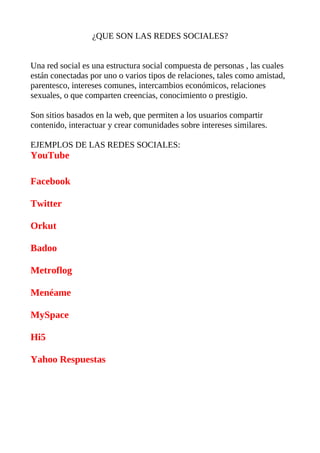 ¿QUE SON LAS REDES SOCIALES?


Una red social es una estructura social compuesta de personas , las cuales
están conectadas por uno o varios tipos de relaciones, tales como amistad,
parentesco, intereses comunes, intercambios económicos, relaciones
sexuales, o que comparten creencias, conocimiento o prestigio.

Son sitios basados en la web, que permiten a los usuarios compartir
contenido, interactuar y crear comunidades sobre intereses similares.

EJEMPLOS DE LAS REDES SOCIALES:
YouTube

Facebook

Twitter

Orkut

Badoo

Metroflog

Menéame

MySpace

Hi5

Yahoo Respuestas
 