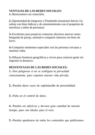 VENTAJAS DE LAS REDES SOCIALES:
1.-Reencuentro con conocidos.

2.-Oportunidad de integrarse a Flashmobs (reuniones breves vía
online con fines lúdicos y de entretenimiento con el propósito de
movilizar a miles de personas)

3.-Excelentes para propiciar contactos afectivos nuevos como:
búsqueda de pareja, amistad o compartir intereses sin fines de
lucro.

4.-Compartir momentos especiales con las personas cercanas a
nuestras vidas.

5.-Diluyen fronteras geográficas y sirven para conectar gente sin
importar la distancia.

DESVENTAJAS DE LAS REDES SOCIALES:
1.-Son peligrosas si no se configura la privacidad
correctamente, pues exponen nuestra vida privada.


2.-Pueden darse casos de suplantación de personalidad.


3.-Falta en el control de datos.


4.-Pueden ser adictivas y devorar gran cantidad de nuestro
tiempo, pues son ideales para el ocio.


5.-Pueden apoderarse de todos los contenidos que publicamos.
 