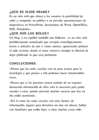 ¿ QUE ES SLIDE SHARE?
Es un sitio web que ofrece a los usuarios la posibilidad de
subir y compartir, en publico o en privado, presentaciones de
diapositivas en PowerPoint, documentos de Word, OpenOffice,
PDF, Portafolios.
¿ QUE SON LOS BOLGS?
Un blog, o en español también una bitácora , es un sitio web
periódicamente actualizado que recopila cronológicamente
textos o artículos de uno o varios autores, apareciendo primero
el más reciente, donde el autor conserva siempre la libertad de
dejar publicado lo que crea pertinente.

CONCLUCIONES:
–Pienso que las redes sociales son un gran avance para la
tecnología y que gracias a ella podemos hacer innumerables
cosas.
–Pienso que si las personas tienen cuidado de no exponer
demasiada información de ellos solo la necesaria para poder
acceder a estas, puedes prevenir muchos sucesos que hoy en
día están ocurriendo.
–Por lo tanto las redes sociales son unas fuentes de
información, lugares para divertirse un rato sin abusar, hablar
con familiares que estén lejos, u otras muchas cosas más.
 