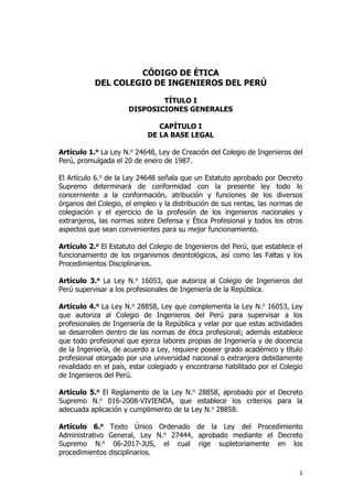 1
CÓDIGO DE ÉTICA
DEL COLEGIO DE INGENIEROS DEL PERÚ
TÍTULO I
DISPOSICIONES GENERALES
CAPÍTULO I
DE LA BASE LEGAL
Artículo 1.o La Ley N.o 24648, Ley de Creación del Colegio de Ingenieros del
Perú, promulgada el 20 de enero de 1987.
El Artículo 6.o de la Ley 24648 señala que un Estatuto aprobado por Decreto
Supremo determinará de conformidad con la presente ley todo lo
concerniente a la conformación, atribución y funciones de los diversos
órganos del Colegio, el empleo y la distribución de sus rentas, las normas de
colegiación y el ejercicio de la profesión de los ingenieros nacionales y
extranjeros, las normas sobre Defensa y Ética Profesional y todos los otros
aspectos que sean convenientes para su mejor funcionamiento.
Artículo 2.o El Estatuto del Colegio de Ingenieros del Perú, que establece el
funcionamiento de los organismos deontológicos, así como las Faltas y los
Procedimientos Disciplinarios.
Artículo 3.o La Ley N.o 16053, que autoriza al Colegio de Ingenieros del
Perú supervisar a los profesionales de Ingeniería de la República.
Artículo 4.o La Ley N.o 28858, Ley que complementa la Ley N.o 16053, Ley
que autoriza al Colegio de Ingenieros del Perú para supervisar a los
profesionales de Ingeniería de la República y velar por que estas actividades
se desarrollen dentro de las normas de ética profesional; además establece
que todo profesional que ejerza labores propias de Ingeniería y de docencia
de la Ingeniería, de acuerdo a Ley, requiere poseer grado académico y título
profesional otorgado por una universidad nacional o extranjera debidamente
revalidado en el país, estar colegiado y encontrarse habilitado por el Colegio
de Ingenieros del Perú.
Artículo 5.o El Reglamento de la Ley N.o 28858, aprobado por el Decreto
Supremo N.o 016-2008-VIVIENDA, que establece los criterios para la
adecuada aplicación y cumplimiento de la Ley N.o 28858.
Artículo 6.o Texto Único Ordenado de la Ley del Procedimiento
Administrativo General, Ley N.o 27444, aprobado mediante el Decreto
Supremo N.o 06-2017-JUS, el cual rige supletoriamente en los
procedimientos disciplinarios.
 