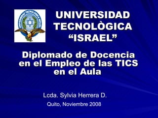 UNIVERSIDAD TECNOLÒGICA “ISRAEL” Diplomado de Docencia en el Empleo de las TICS en el Aula   Lcda. Sylvia Herrera D. Quito, Noviembre 2008 