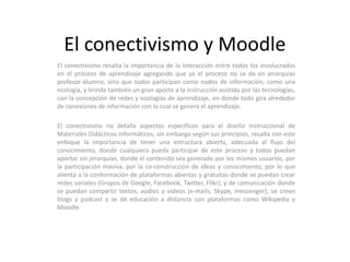 El conectivismo y MoodleEl conectivismo resalta la importancia de la interacción entre todos los involucrados en el proceso de aprendizaje agregando que ya el proceso no se da en jerarquías profesor-alumno, sino que todos participan como nodos de información, como una ecología, y brinda también un gran aporte a la instrucción asistida por las tecnologías, con la concepción de redes y ecologías de aprendizaje, en donde todo gira alrededor de conexiones de información con lo cual se genera el aprendizaje. El conectivismo no detalla aspectos específicos para el diseño instruccional de Materiales Didácticos Informáticos, sin embargo según sus principios, resalta con este enfoque la importancia de tener una estructura abierta, adecuada al flujo del conocimiento, donde cualquiera pueda participar de este proceso y todos puedan aportar sin jerarquías, donde el contenido sea generado por los mismos usuarios, por la participación masiva, por la co-construcción de ideas y conocimiento; por lo que alienta a la conformación de plataformas abiertas y gratuitas donde se puedan crear redes sociales (Grupos de Google, Facebook, Twitter, Flikr), y de comunicación donde se puedan compartir textos, audios y videos (e-mails, Skype, messenger), se creen blogs y podcast y se dé educación a distancia con plataformas como Wikipedia y Moodle.