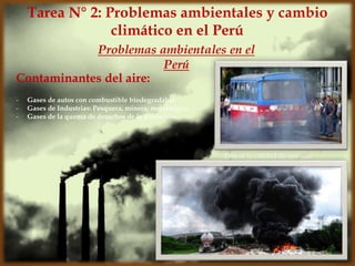 Contaminantes del aire:
Problemas ambientales en el
Perú
Tarea N° 2: Problemas ambientales y cambio
climático en el Perú
- Gases de autos con combustible biodegradable.
- Gases de Industrias: Pesquera, minera, metalúrgica.
- Gases de la quema de desechos de la población.
Esta es la calidad de aire que
tenemos
 