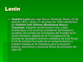 Lenin  Vladímir Lenin  (en ruso  Ленин ; Simbirsk, Rusia, 22 de abril de 1870 - Gorki, 21 de enero de 1924) seudónimo de  Vladímir Ilich Uliánov   (Владимир Ильич Ульянов) , dirigente revolucionario ruso y líder bolchevique. Fue el primer presidente del Gobierno soviético (el Consejo de Comisarios del Pueblo) de la Unión Soviética, elegido en el II Congreso de los Soviets de diputados obreros y soldados de toda Rusia el 25 de octubre.Fue autor de un conjunto teórico y práctico basado en el marxismo para la situación política, económica y social de Rusia de principios del siglo XX.  