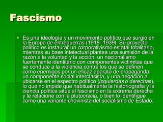Fascismo  Es una ideología y un movimiento político que surgió en la Europa de entreguerras (1918–1939). Su proyecto político es instaurar un corporativismo estatal totalitario, mientras su base intelectual plantea una sumisión de la razón a la voluntad y la acción, un nacionalismo fuertemente identitario con componentes victimitas que se conduce a la violencia contra los que se definen como enemigos por un eficaz aparato de propaganda, un componente social interclasista, y una negación a ubicarse en el espectro político ( izquierdas o derechas ), lo que no impide que habitualmente la historiografía y la ciencia política sitúe al fascismo en la extrema derecha y le relacione con la plutocracia, o bien lo identifique como una variante chovinista del socialismo de Estado. 