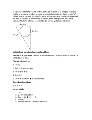 5. Se tiene un terreno en una cuchilla como se muestra en la imagen, se desea
instalar una piscina circular, teniendo en cuenta las siguientes datos el lado “a”
mide 6 metros y el lado “b” mide 8 metros, el diámetro de la piscina mide la mitad
del lado a, calcular: el diámetro de la piscina, radio de la piscina, área de la
piscina, el lado “c” faltante, el perímetro del terreno y el área del terreno.
A= 6 m
B= 8 m
C= ¿?
Metodología para la solución del problema
Identificar el problema: calcular el diámetro el radio, el área, el lado c faltante, el
perímetro, y el área.
Plantea alternativas:
1. R= d/2
2. A=3.14xR al cuadrado
3. P= “a” “b” “c”
4. A= bxh/2
5. C=”A” al cuadrado “B” al cuadrado/2
Elegir las alternativas
1, 2, 3, 4, 5
Llevar a cabo
1. 3/2
2. 3.14x3 al cuadrado
3. 6m 8m 14
4. 6mx8m/2
5. 6m al cuadrado 8m al cuadrado/2
 