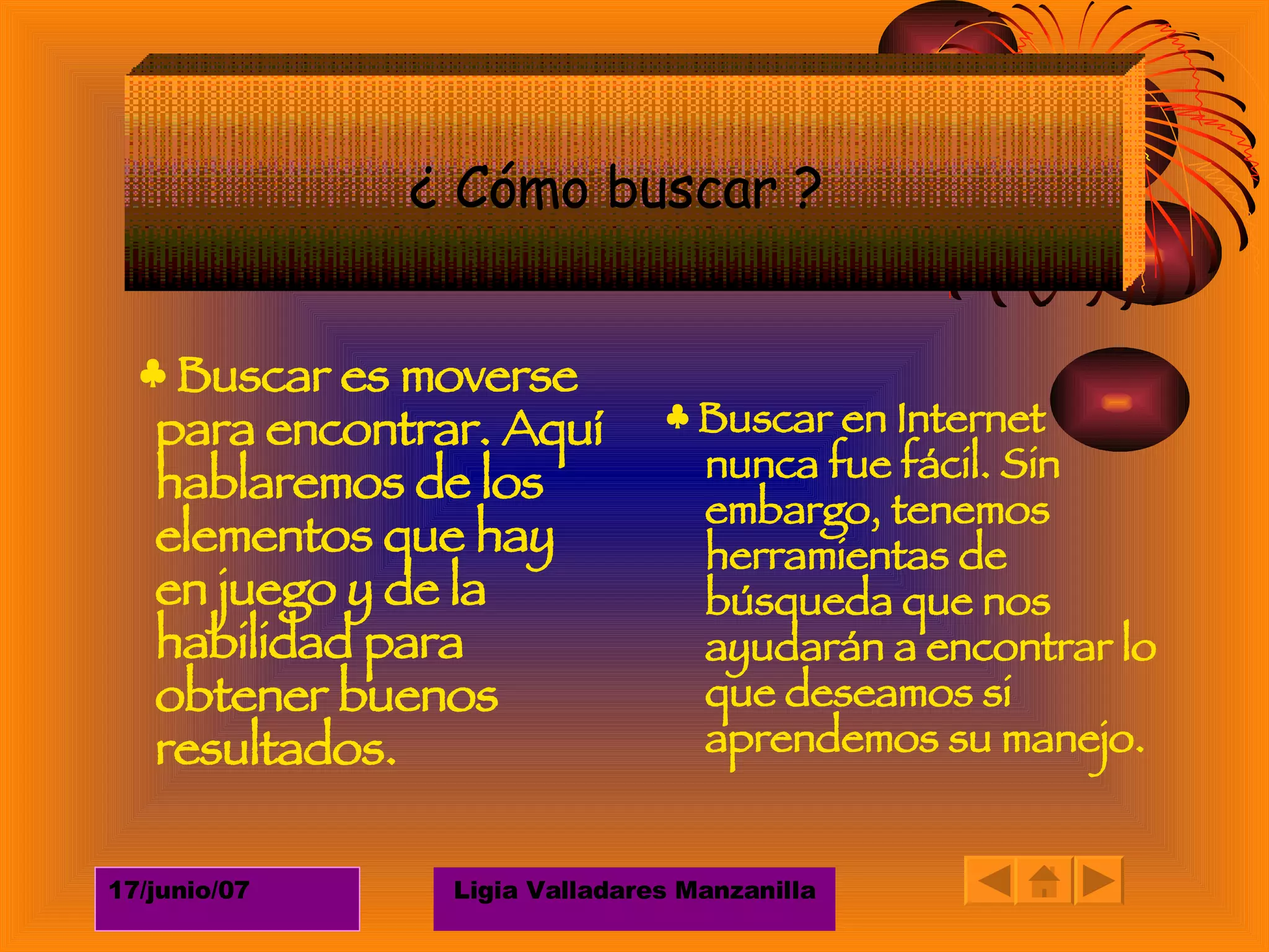 ♣  Buscar es moverse para encontrar. Aquí hablaremos de los elementos que hay en juego y de la habilidad para obtener buenos resultados.  ♣  Buscar en Internet nunca fue fácil. Sin embargo, tenemos herramientas de búsqueda que nos ayudarán a encontrar lo que deseamos si aprendemos su manejo.  ¿ Cómo buscar ?  