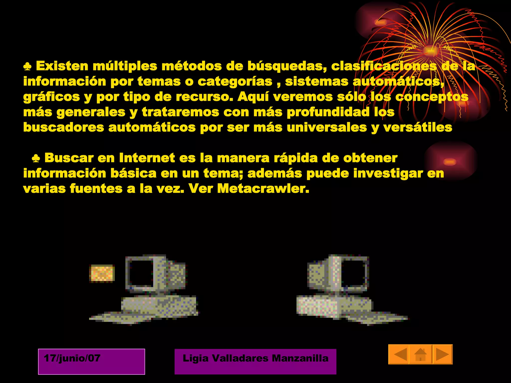 ♣  Existen múltiples métodos de búsquedas, clasificaciones de la información por temas o categorías , sistemas automáticos, gráficos y por tipo de recurso. Aquí veremos sólo los conceptos más generales y trataremos con más profundidad los buscadores automáticos por ser más universales y versátiles ♣  Buscar en Internet es la manera rápida de obtener información básica en un tema; además puede investigar en varias fuentes a la vez. Ver Metacrawler.  