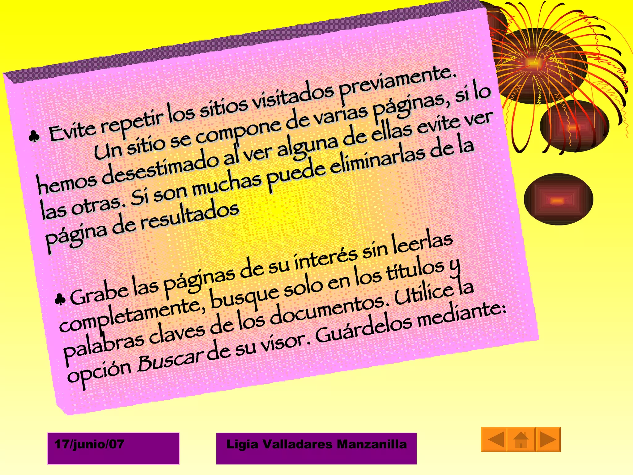 ♣  Evite repetir los sitios visitados previamente.  Un sitio se compone de varias páginas, si lo hemos desestimado al ver alguna de ellas evite ver las otras. Si son muchas puede eliminarlas de la página de resultados ♣  Grabe las páginas de su interés sin leerlas completamente, busque solo en los títulos y palabras claves de los documentos. Utilice la opción  Buscar  de su visor. Guárdelos mediante:  