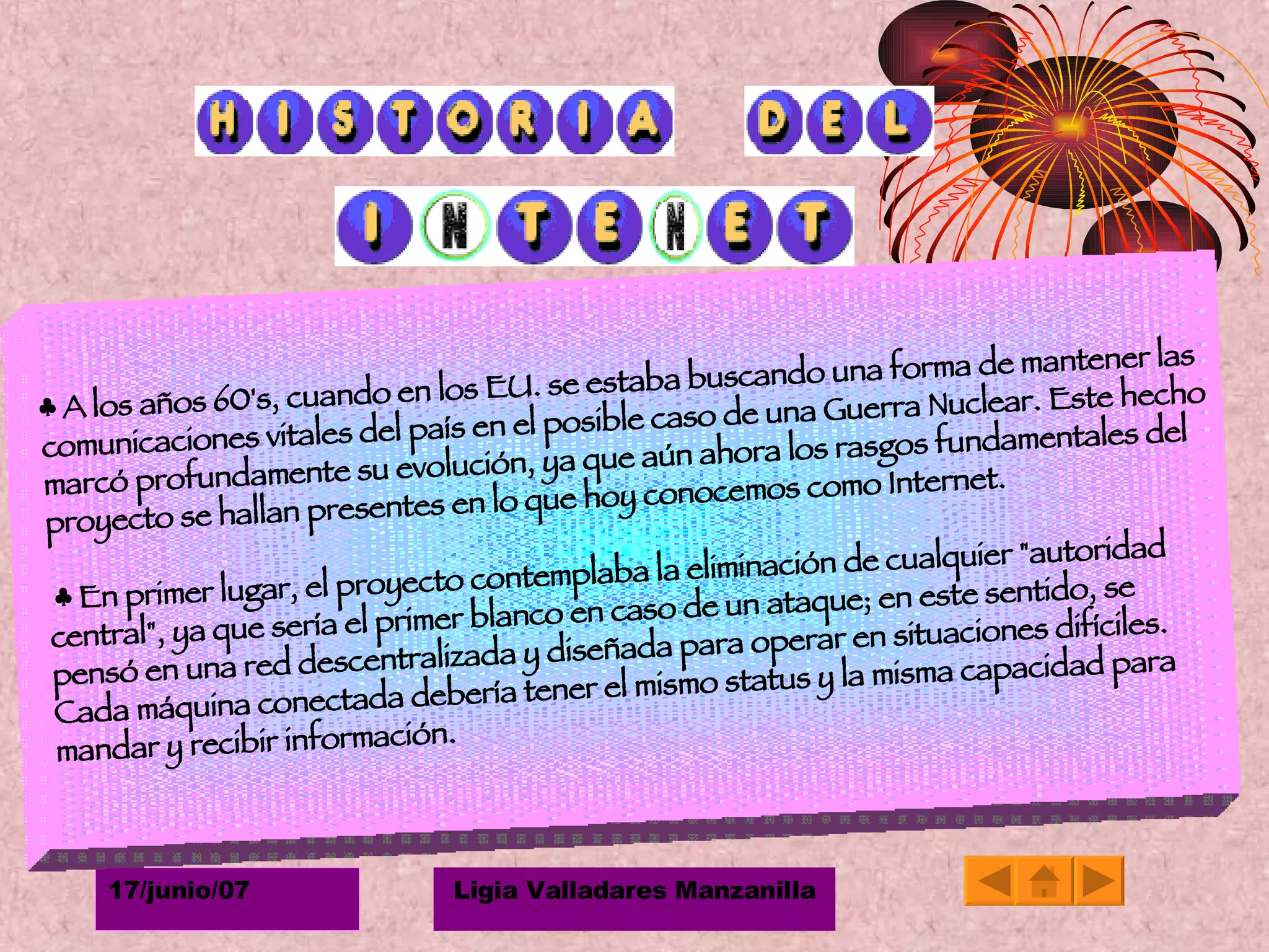 ♣  A los años 60's, cuando en los EU. se estaba buscando una forma de mantener las comunicaciones vitales del país en el posible caso de una Guerra Nuclear. Este hecho marcó profundamente su evolución, ya que aún ahora los rasgos fundamentales del proyecto se hallan presentes en lo que hoy conocemos como Internet.  ♣  En primer lugar, el proyecto contemplaba la eliminación de cualquier "autoridad central", ya que sería el primer blanco en caso de un ataque; en este sentido, se pensó en una red descentralizada y diseñada para operar en situaciones difíciles. Cada máquina conectada debería tener el mismo status y la misma capacidad para mandar y recibir información. 