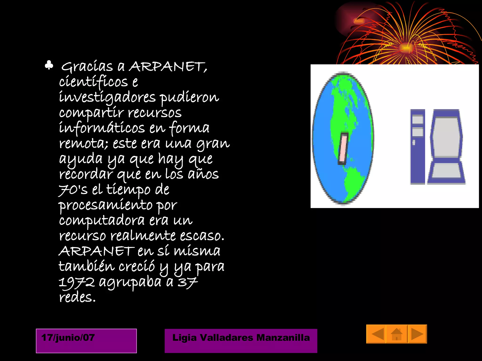 ♣  Gracias a ARPANET, científicos e investigadores pudieron compartir recursos informáticos en forma remota; este era una gran ayuda ya que hay que recordar que en los años 70's el tiempo de procesamiento por computadora era un recurso realmente escaso. ARPANET en sí misma también creció y ya para 1972 agrupaba a 37 redes. 