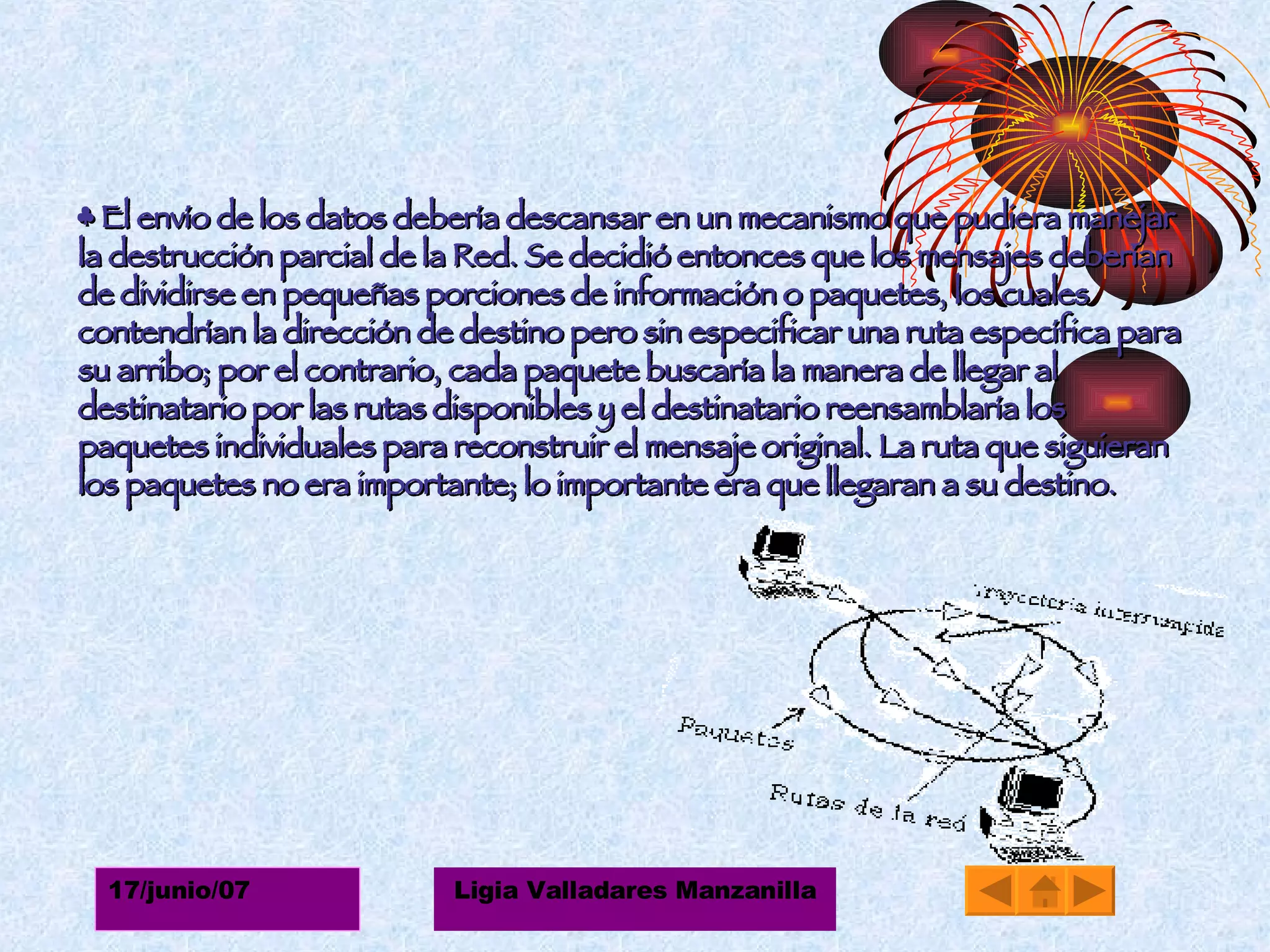 ♣  El envío de los datos debería descansar en un mecanismo que pudiera manejar la destrucción parcial de la Red. Se decidió entonces que los mensajes deberían de dividirse en pequeñas porciones de información o paquetes, los cuales contendrían la dirección de destino pero sin especificar una ruta específica para su arribo; por el contrario, cada paquete buscaría la manera de llegar al destinatario por las rutas disponibles y el destinatario reensamblaría los paquetes individuales para reconstruir el mensaje original. La ruta que siguieran los paquetes no era importante; lo importante era que llegaran a su destino. 