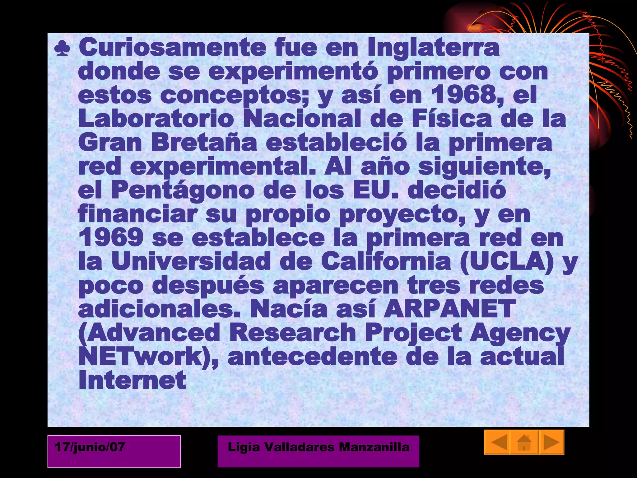 ♣  Curiosamente fue en Inglaterra donde se experimentó primero con estos conceptos; y así en 1968, el Laboratorio Nacional de Física de la Gran Bretaña estableció la primera red experimental. Al año siguiente, el Pentágono de los EU. decidió financiar su propio proyecto, y en 1969 se establece la primera red en la Universidad de California (UCLA) y poco después aparecen tres redes adicionales. Nacía así ARPANET (Advanced Research Project Agency NETwork), antecedente de la actual Internet 