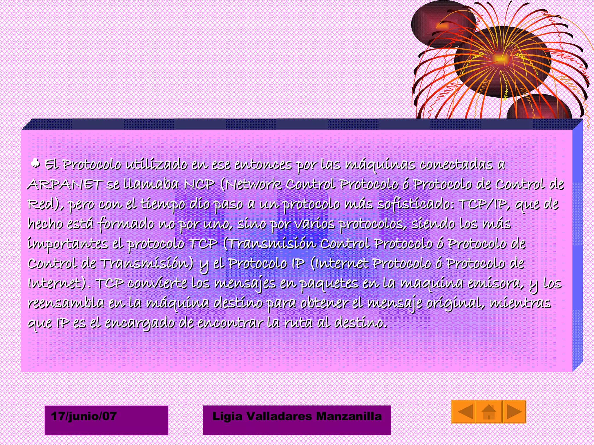 ♣  El Protocolo utilizado en ese entonces por las máquinas conectadas a ARPANET se llamaba NCP (Network Control Protocolo ó Protocolo de Control de Red), pero con el tiempo dio paso a un protocolo más sofisticado: TCP/IP, que de hecho está formado no por uno, sino por varios protocolos, siendo los más importantes el protocolo TCP (Transmisión Control Protocolo ó Protocolo de Control de Transmisión) y el Protocolo IP (Internet Protocolo ó Protocolo de Internet). TCP convierte los mensajes en paquetes en la maquina emisora, y los reensambla en la máquina destino para obtener el mensaje original, mientras que IP es el encargado de encontrar la ruta al destino. 