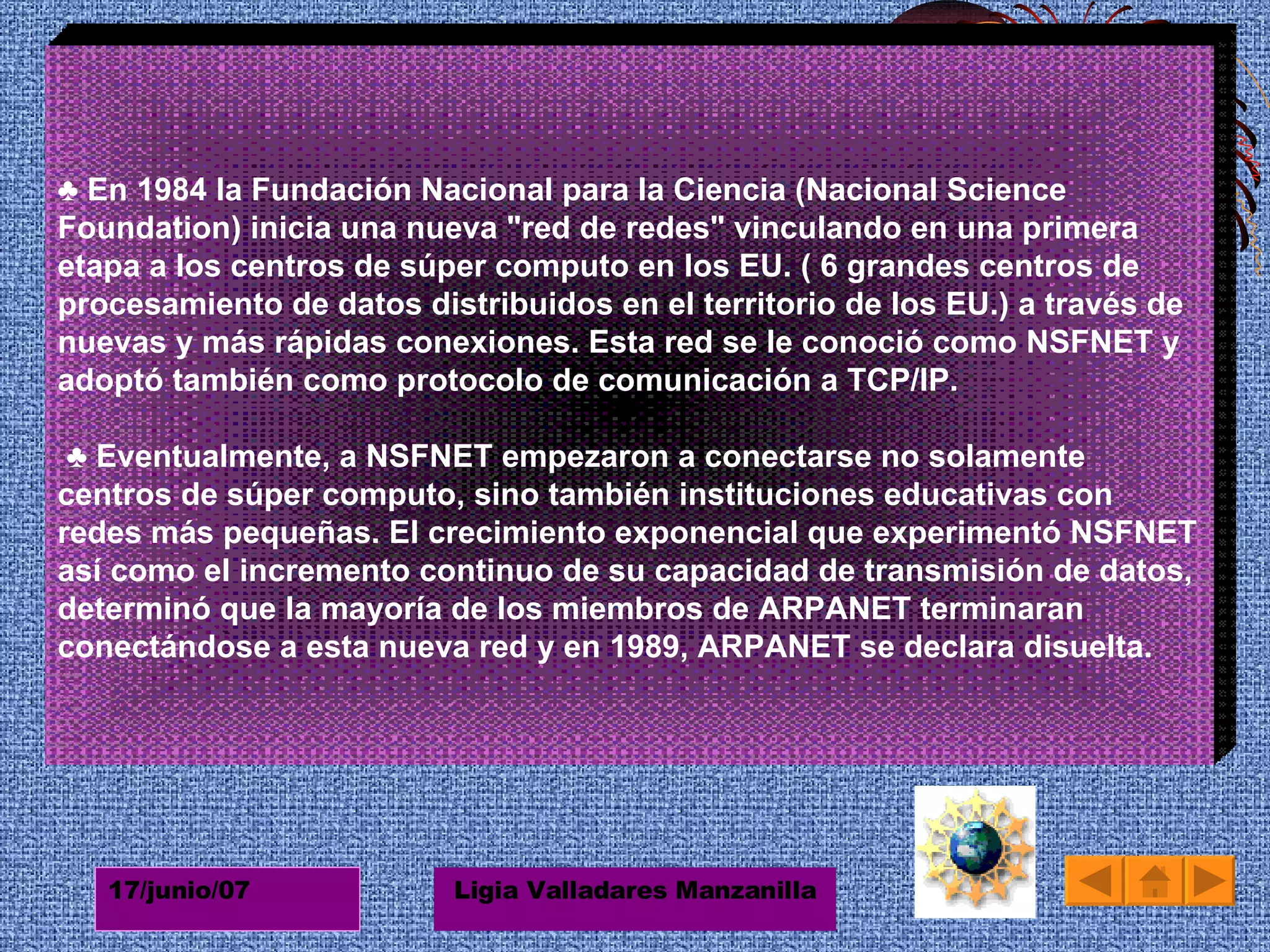 ♣  En 1984 la Fundación Nacional para la Ciencia (Nacional Science Foundation) inicia una nueva "red de redes" vinculando en una primera etapa a los centros de súper computo en los EU. ( 6 grandes centros de procesamiento de datos distribuidos en el territorio de los EU.) a través de nuevas y más rápidas conexiones. Esta red se le conoció como NSFNET y adoptó también como protocolo de comunicación a TCP/IP.  ♣ Eventualmente, a NSFNET empezaron a conectarse no solamente centros de súper computo, sino también instituciones educativas con redes más pequeñas. El crecimiento exponencial que experimentó NSFNET así como el incremento continuo de su capacidad de transmisión de datos, determinó que la mayoría de los miembros de ARPANET terminaran conectándose a esta nueva red y en 1989, ARPANET se declara disuelta. 
