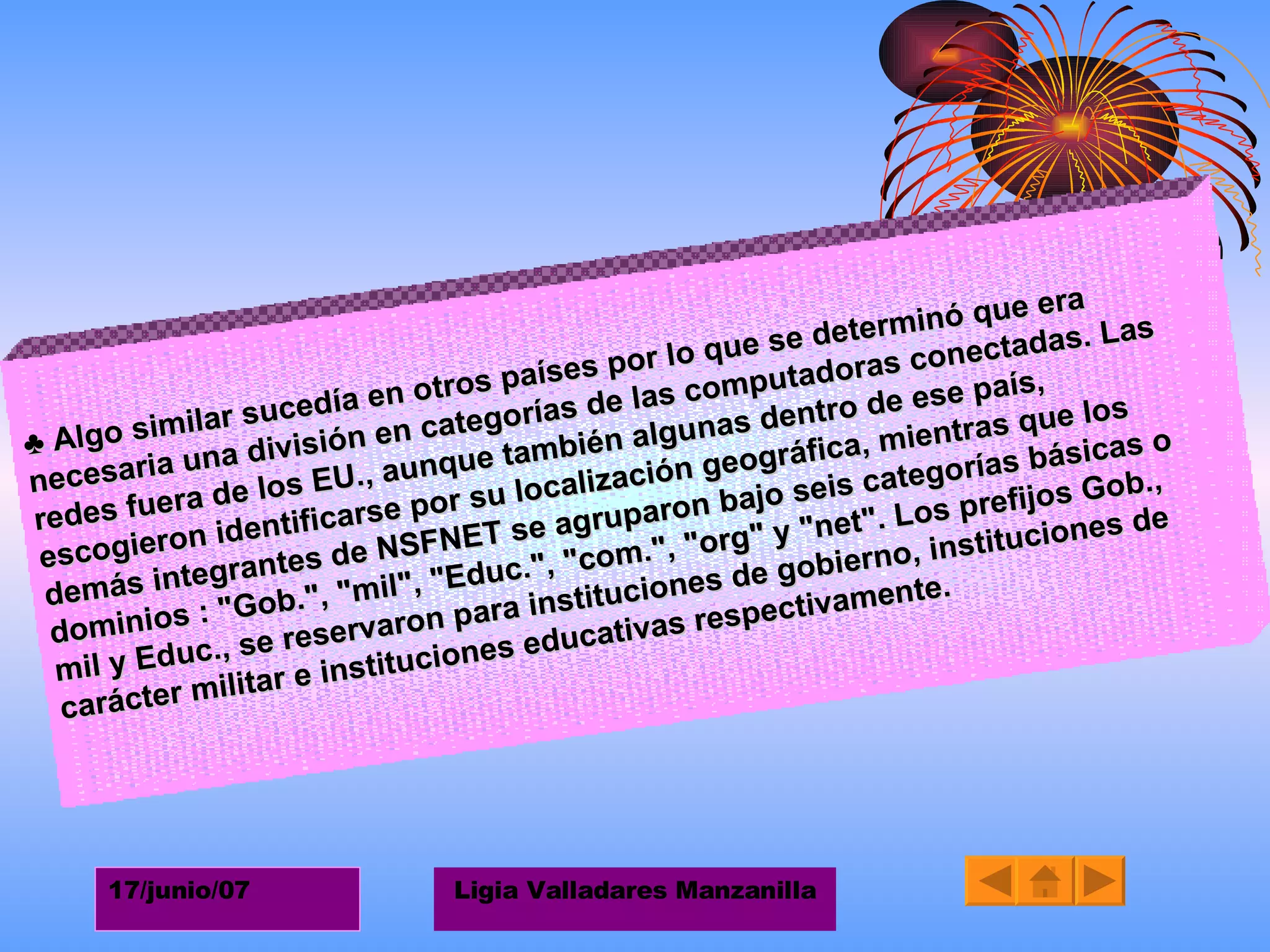 ♣  Algo similar sucedía en otros países por lo que se determinó que era necesaria una división en categorías de las computadoras conectadas. Las redes fuera de los EU., aunque también algunas dentro de ese país, escogieron identificarse por su localización geográfica, mientras que los demás integrantes de NSFNET se agruparon bajo seis categorías básicas o dominios : "Gob.", "mil", "Educ.", "com.", "org" y "net". Los prefijos Gob., mil y Educ., se reservaron para instituciones de gobierno, instituciones de carácter militar e instituciones educativas respectivamente.   